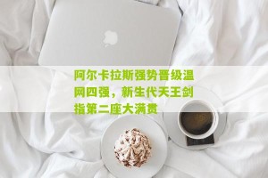 开云_阿尔卡拉斯强势晋级温网四强，新生代天王剑指第二座大满贯