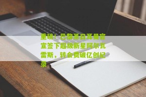 开云下载|重磅！巴黎圣日耳曼官宣签下超级新星阿尔瓦雷斯，转会费破亿创纪录